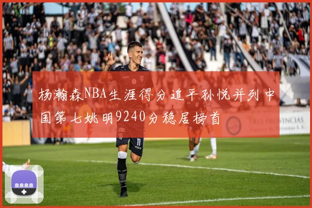 杨瀚森NBA生涯得分追平孙悦并列中国第七姚明9240分稳居榜首