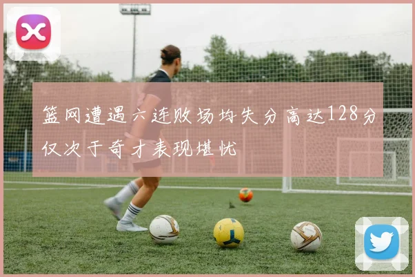 篮网遭遇六连败场均失分高达128分仅次于奇才表现堪忧