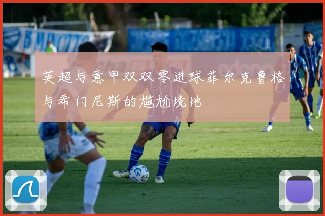 英超与意甲双双零进球菲尔克鲁格与希门尼斯的尴尬境地