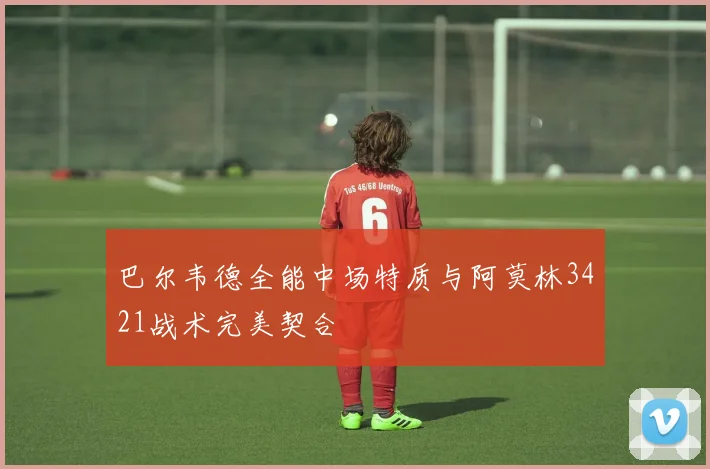巴尔韦德全能中场特质与阿莫林3421战术完美契合