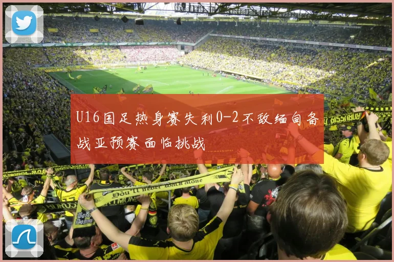 U16国足热身赛失利0-2不敌缅甸备战亚预赛面临挑战