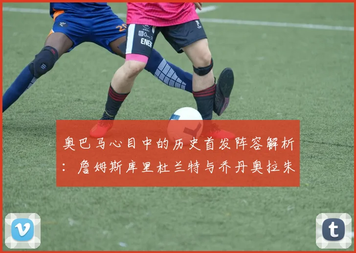 奥巴马心目中的历史首发阵容解析：詹姆斯库里杜兰特与乔丹奥拉朱旺的传奇组合