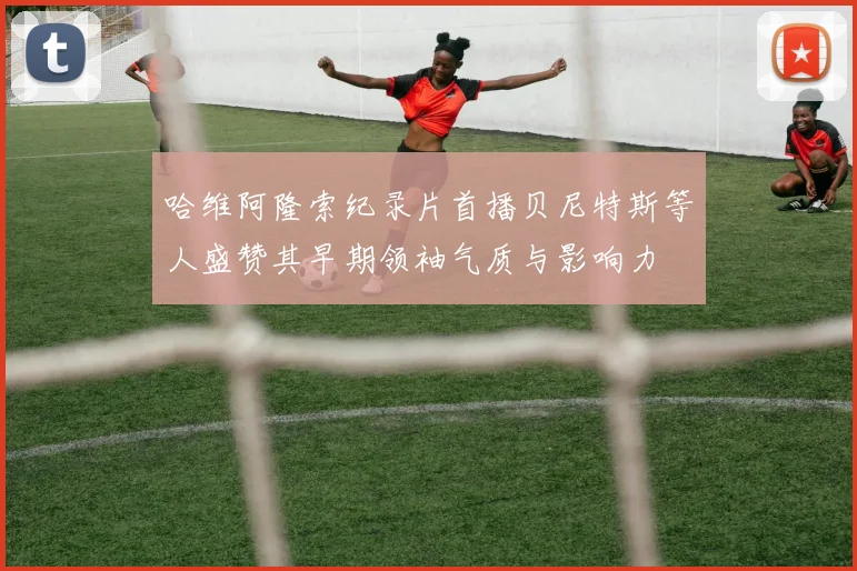 哈维阿隆索纪录片首播贝尼特斯等人盛赞其早期领袖气质与影响力
