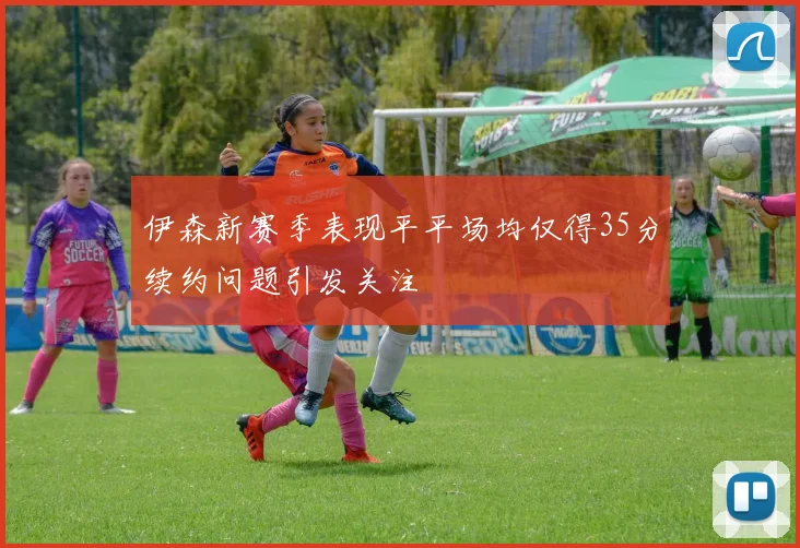 伊森新赛季表现平平场均仅得35分续约问题引发关注