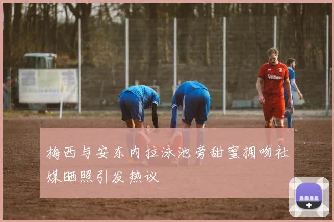 梅西与安东内拉泳池旁甜蜜拥吻社媒晒照引发热议