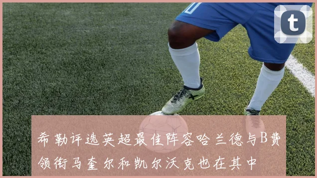 希勒评选英超最佳阵容哈兰德与B费领衔马奎尔和凯尔沃克也在其中