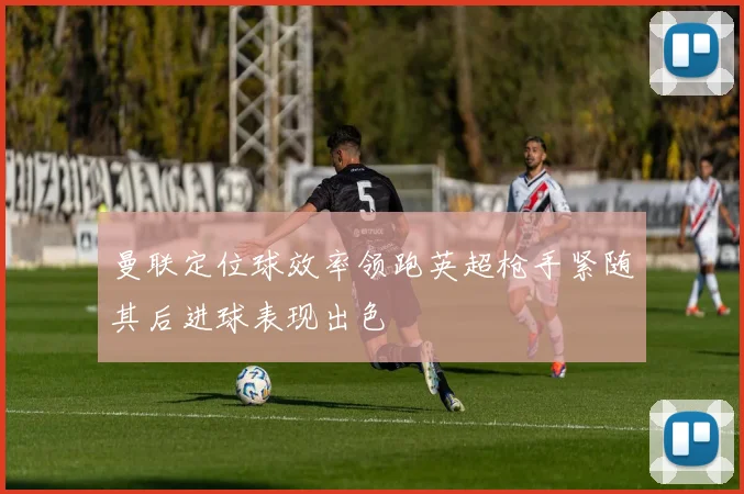 曼联定位球效率领跑英超枪手紧随其后进球表现出色