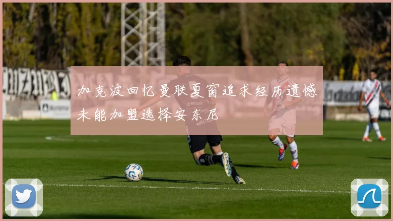 加克波回忆曼联夏窗追求经历遗憾未能加盟选择安东尼