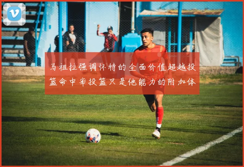马祖拉强调怀特的全面价值超越投篮命中率投篮只是他能力的附加体现