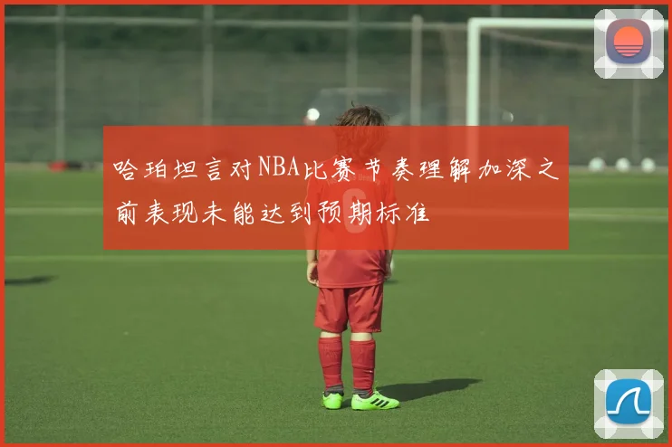 哈珀坦言对NBA比赛节奏理解加深之前表现未能达到预期标准