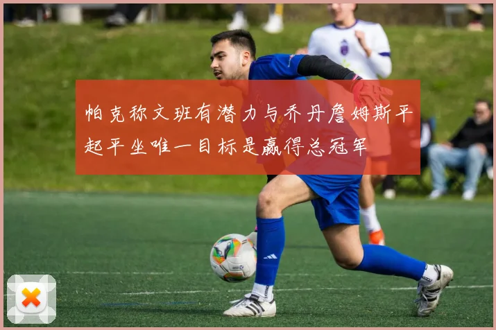 帕克称文班有潜力与乔丹詹姆斯平起平坐唯一目标是赢得总冠军