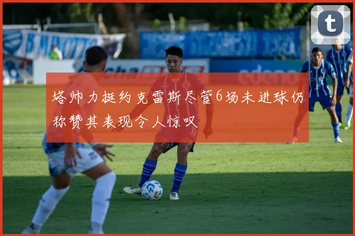 塔帅力挺约克雷斯尽管6场未进球仍称赞其表现令人惊叹