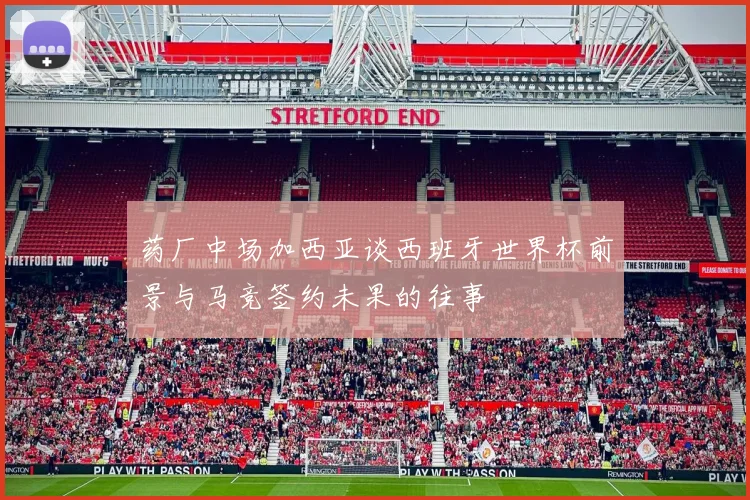 药厂中场加西亚谈西班牙世界杯前景与马竞签约未果的往事