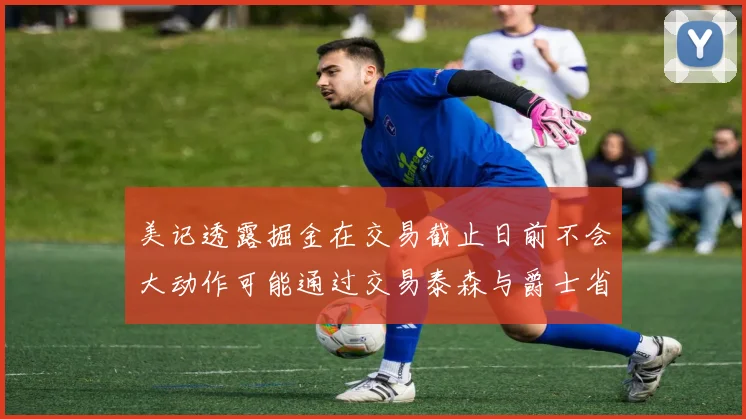 美记透露掘金在交易截止日前不会大动作可能通过交易泰森与爵士省钱