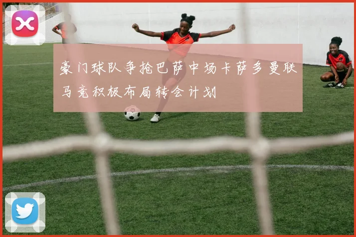 豪门球队争抢巴萨中场卡萨多曼联马竞积极布局转会计划