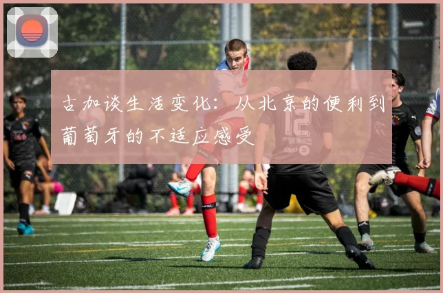 古加谈生活变化：从北京的便利到葡萄牙的不适应感受