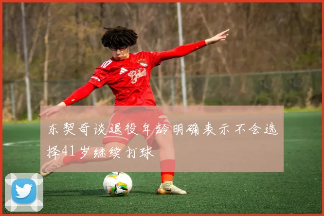 东契奇谈退役年龄明确表示不会选择41岁继续打球