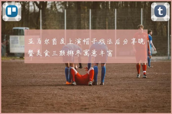 亚马尔首度上演帽子戏法后分享晚餐美食三颗椰枣寓意丰富