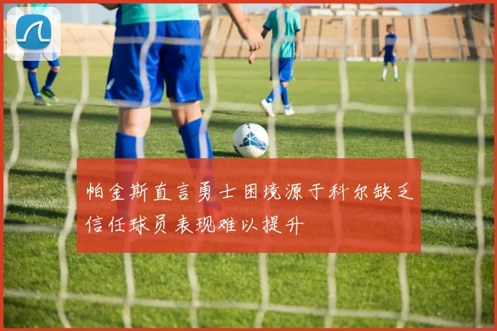 帕金斯直言勇士困境源于科尔缺乏信任球员表现难以提升