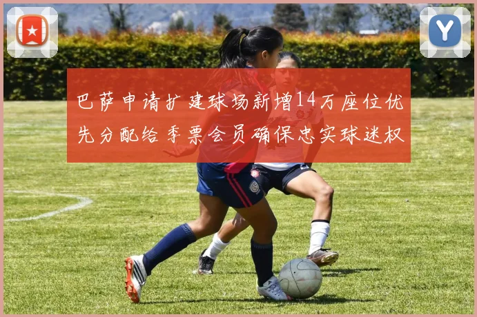 巴萨申请扩建球场新增14万座位优先分配给季票会员确保忠实球迷权益