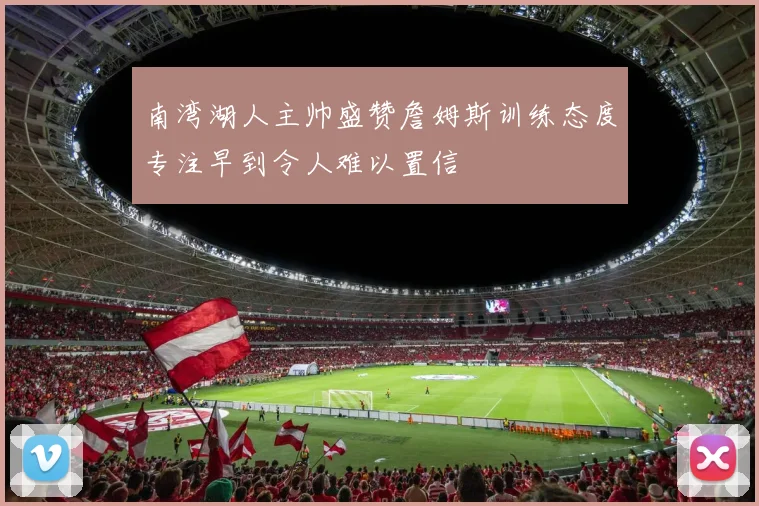 南湾湖人主帅盛赞詹姆斯训练态度专注早到令人难以置信