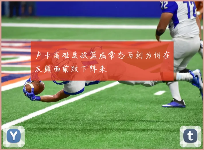 卢卡高难度投篮成常态马刺为何在灰熊面前败下阵来