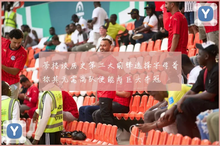 蒂格谈历史第二大前锋选择字母哥称其无需离队便能与巨头夺冠