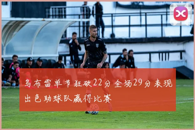 乌布雷单节狂砍22分全场29分表现出色助球队赢得比赛