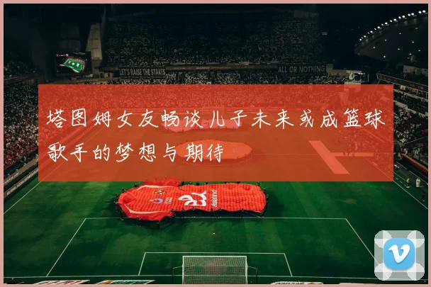 塔图姆女友畅谈儿子未来或成篮球歌手的梦想与期待