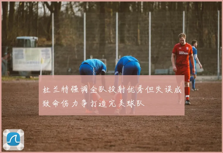 杜兰特强调全队投射优秀但失误成致命伤力争打造完美球队