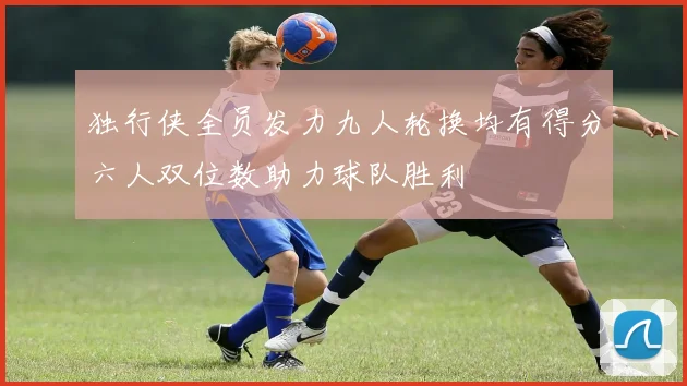 独行侠全员发力九人轮换均有得分六人双位数助力球队胜利