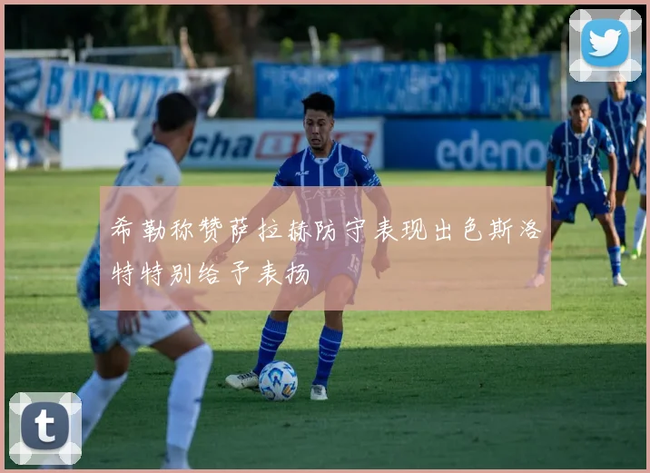 希勒称赞萨拉赫防守表现出色斯洛特特别给予表扬