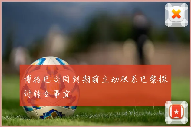 博格巴合同到期前主动联系巴黎探讨转会事宜