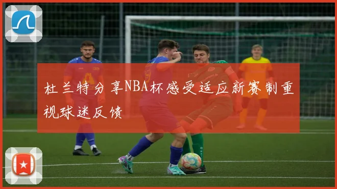 杜兰特分享NBA杯感受适应新赛制重视球迷反馈
