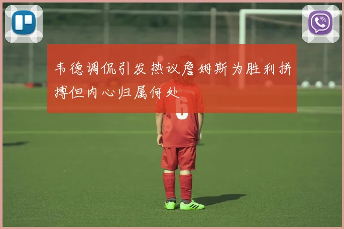 韦德调侃引发热议詹姆斯为胜利拼搏但内心归属何处
