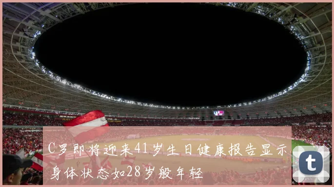 C罗即将迎来41岁生日健康报告显示身体状态如28岁般年轻