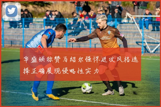 华盛顿称赞马绍尔强悍进攻风格选择正确展现侵略性实力