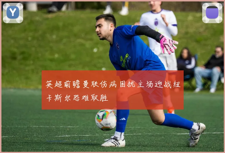 英超前瞻曼联伤病困扰主场迎战纽卡斯尔恐难取胜