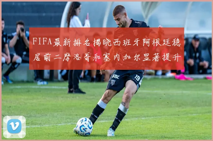 FIFA最新排名揭晓西班牙阿根廷稳居前二摩洛哥和塞内加尔显著提升