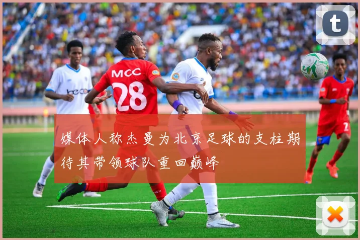 媒体人称杰曼为北京足球的支柱期待其带领球队重回巅峰