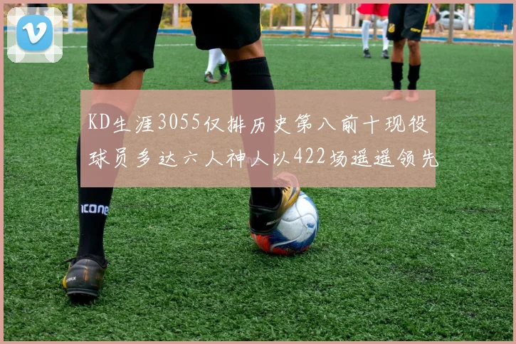 KD生涯3055仅排历史第八前十现役球员多达六人神人以422场遥遥领先