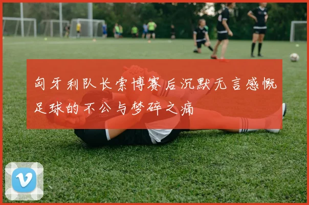 匈牙利队长索博赛后沉默无言感慨足球的不公与梦碎之痛